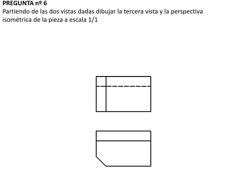 PREGUNTA nº 6 Partiendo de las dos vistas dadas dibujar la tercera vista y la perspectiva isométrica de la pieza a escala 1/1