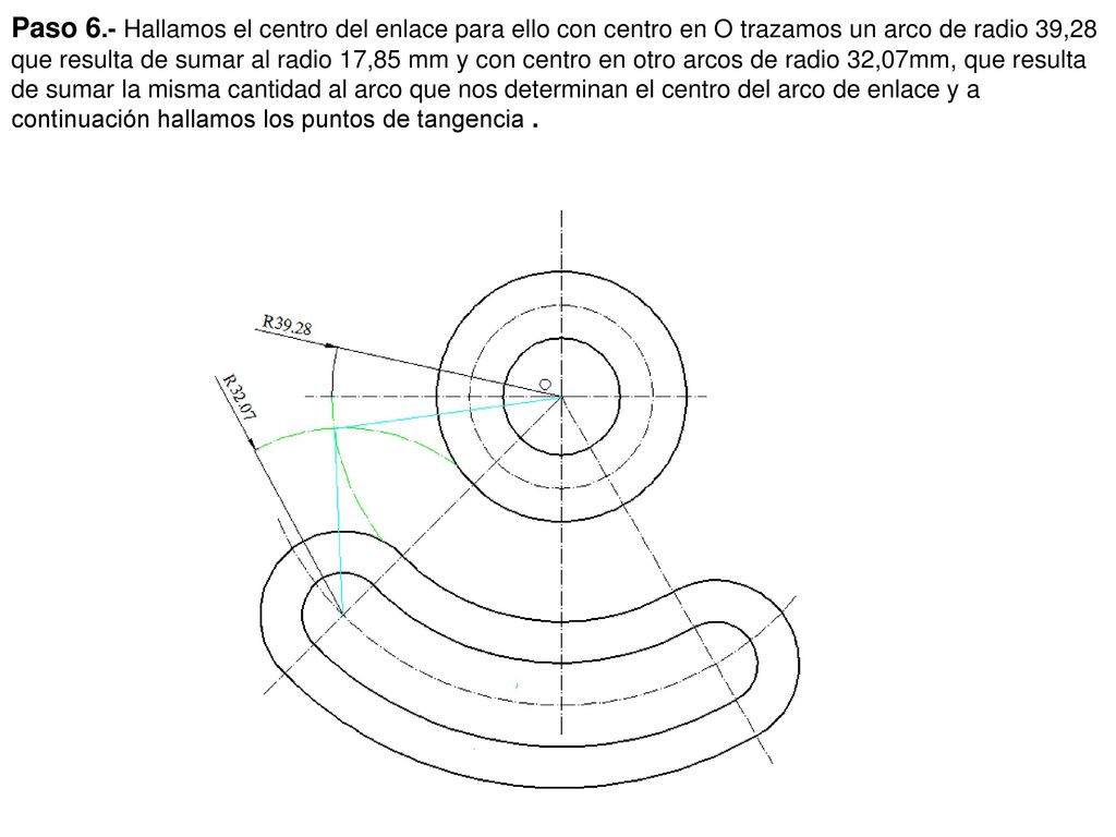 Paso 6.- Hallamos el centro del enlace para ello con centro en O trazamos un arco de radio 39,28 que resulta de sumar al radio 17,85 mm y con centro en otro arcos de radio 32,07mm, que resulta de sumar la misma cantidad al arco que nos determinan el centro del arco de enlace y a continuación hallamos los puntos de tangencia .