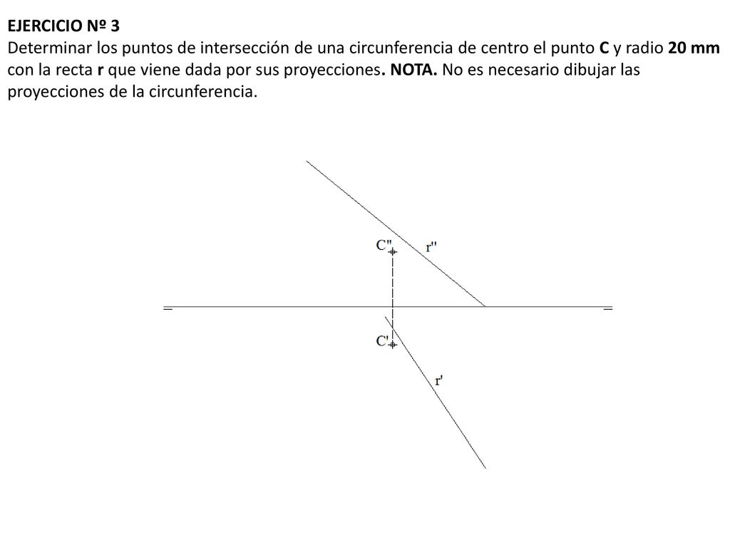 EJERCICIO Nº 3 Determinar los puntos de intersección de una circunferencia de centro el punto C y radio 20 mm con la recta r que viene dada por sus proyecciones.