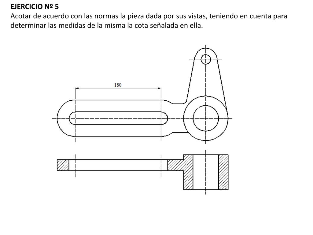 EJERCICIO Nº 5 Acotar de acuerdo con las normas la pieza dada por sus vistas, teniendo en cuenta para determinar las medidas de la misma la cota señalada en ella.