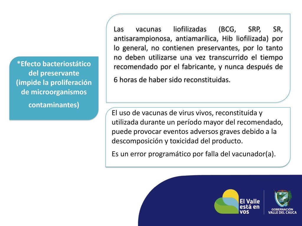 Las vacunas liofilizadas (BCG, SRP, SR, antisarampionosa, antiamarílica, Hib liofilizada) por lo general, no contienen preservantes, por lo tanto no deben utilizarse una vez transcurrido el tiempo recomendado por el fabricante, y nunca después de 6 horas de haber sido reconstituidas.
