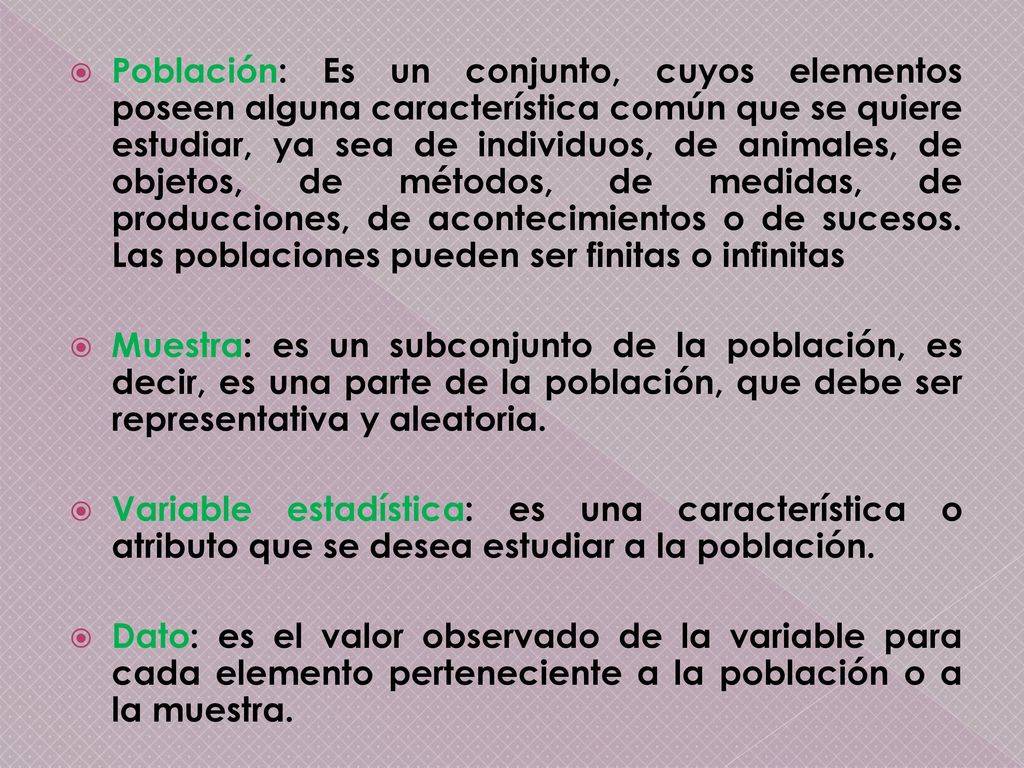 Población: Es un conjunto, cuyos elementos poseen alguna característica común que se quiere estudiar, ya sea de individuos, de animales, de objetos, de métodos, de medidas, de producciones, de acontecimientos o de sucesos. Las poblaciones pueden ser finitas o infinitas