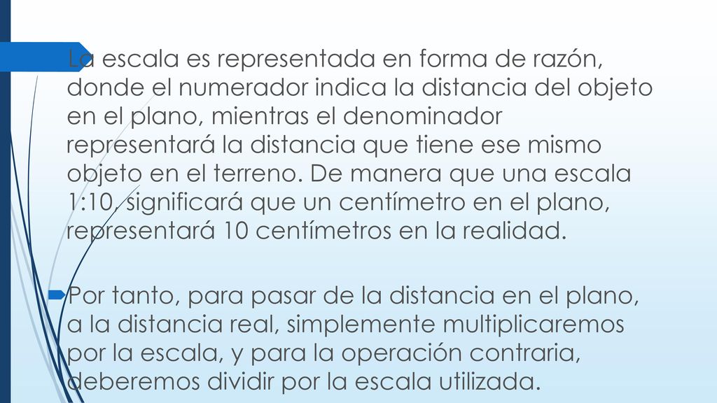 La escala es representada en forma de razón, donde el numerador indica la distancia del objeto en el plano, mientras el denominador representará la distancia que tiene ese mismo objeto en el terreno. De manera que una escala 1:10, significará que un centímetro en el plano, representará 10 centímetros en la realidad.