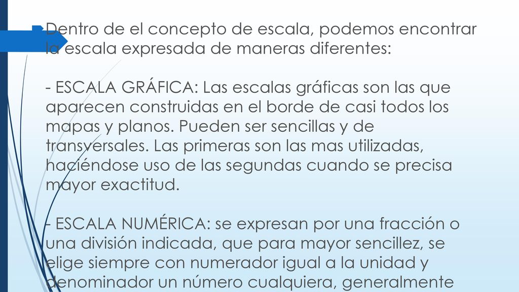 Dentro de el concepto de escala, podemos encontrar la escala expresada de maneras diferentes: - ESCALA GRÁFICA: Las escalas gráficas son las que aparecen construidas en el borde de casi todos los mapas y planos.