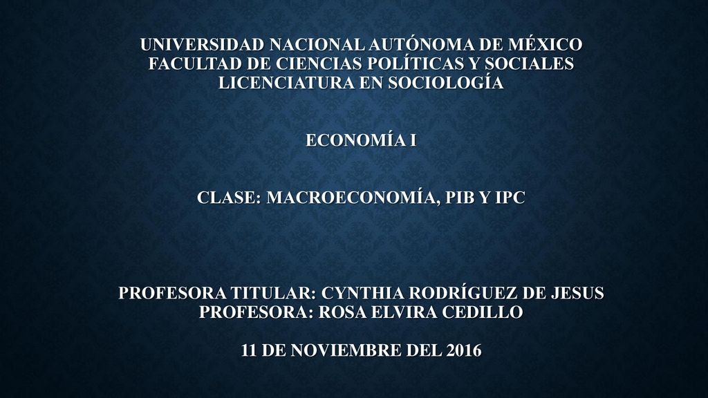 UNIVERSIDAD NACIONAL AUTÓNOMA DE MÉXICO FACULTAD DE CIENCIAS POLÍTICAS Y SOCIALES LICENCIATURA EN SOCIOLOGÍA ECONOMÍA I CLASE: MACROECONOMÍA, PIB Y IPC PROFESORA TITULAR: CYNTHIA RODRÍGUEZ DE JESUS PROFESORA: ROSA ELVIRA CEDILLO 11 de noviembre del 2016