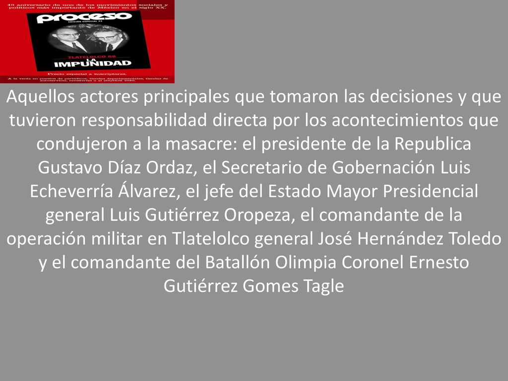 Aquellos actores principales que tomaron las decisiones y que tuvieron responsabilidad directa por los acontecimientos que condujeron a la masacre: el presidente de la Republica Gustavo Díaz Ordaz, el Secretario de Gobernación Luis Echeverría Álvarez, el jefe del Estado Mayor Presidencial general Luis Gutiérrez Oropeza, el comandante de la operación militar en Tlatelolco general José Hernández Toledo y el comandante del Batallón Olimpia Coronel Ernesto Gutiérrez Gomes Tagle