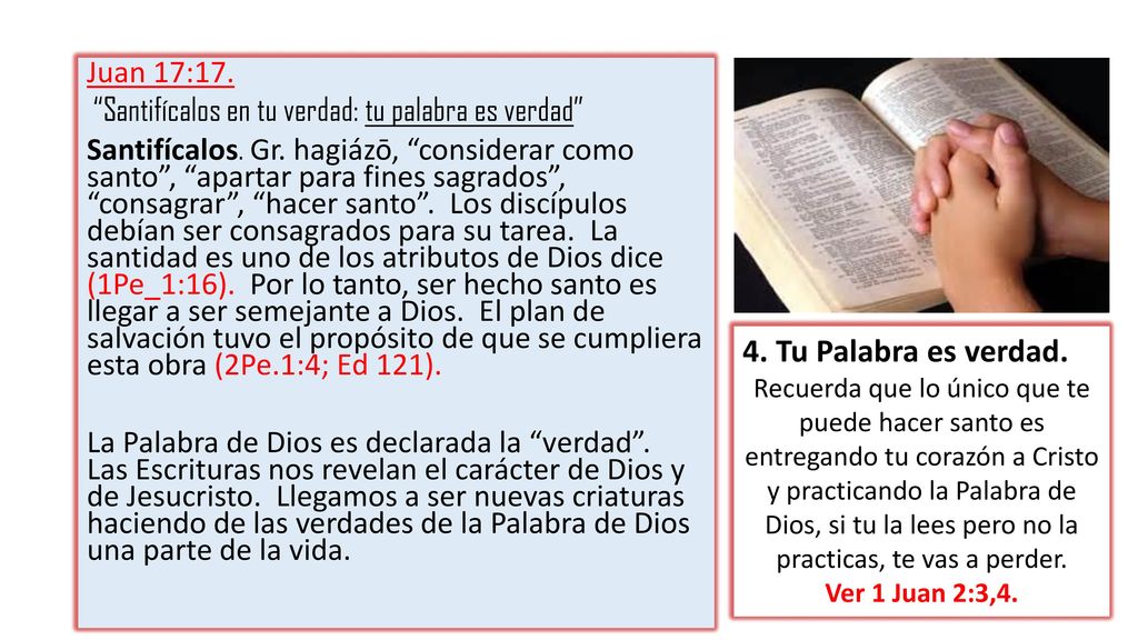 Juan 17:17. Santifícalos en tu verdad: tu palabra es verdad Santifícalos. Gr. hagiázō, considerar como santo , apartar para fines sagrados , consagrar , hacer santo . Los discípulos debían ser consagrados para su tarea. La santidad es uno de los atributos de Dios dice (1Pe_1:16). Por lo tanto, ser hecho santo es llegar a ser semejante a Dios. El plan de salvación tuvo el propósito de que se cumpliera esta obra (2Pe.1:4; Ed 121). La Palabra de Dios es declarada la verdad . Las Escrituras nos revelan el carácter de Dios y de Jesucristo. Llegamos a ser nuevas criaturas haciendo de las verdades de la Palabra de Dios una parte de la vida.