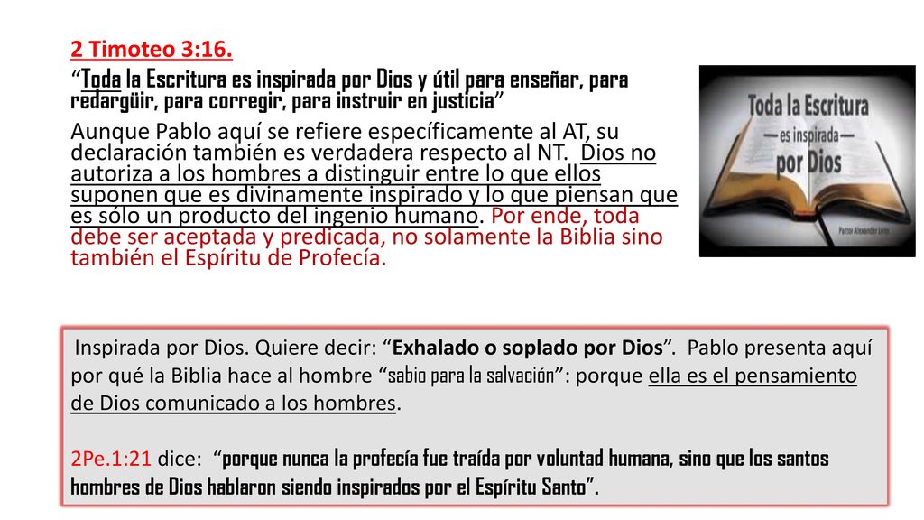 2 Timoteo 3:16. Toda la Escritura es inspirada por Dios y útil para enseñar, para redargüir, para corregir, para instruir en justicia Aunque Pablo aquí se refiere específicamente al AT, su declaración también es verdadera respecto al NT. Dios no autoriza a los hombres a distinguir entre lo que ellos suponen que es divinamente inspirado y lo que piensan que es sólo un producto del ingenio humano. Por ende, toda debe ser aceptada y predicada, no solamente la Biblia sino también el Espíritu de Profecía.