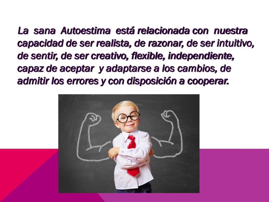 La sana Autoestima está relacionada con nuestra capacidad de ser realista, de razonar, de ser intuitivo, de sentir, de ser creativo, flexible, independiente, capaz de aceptar y adaptarse a los cambios, de admitir los errores y con disposición a cooperar.