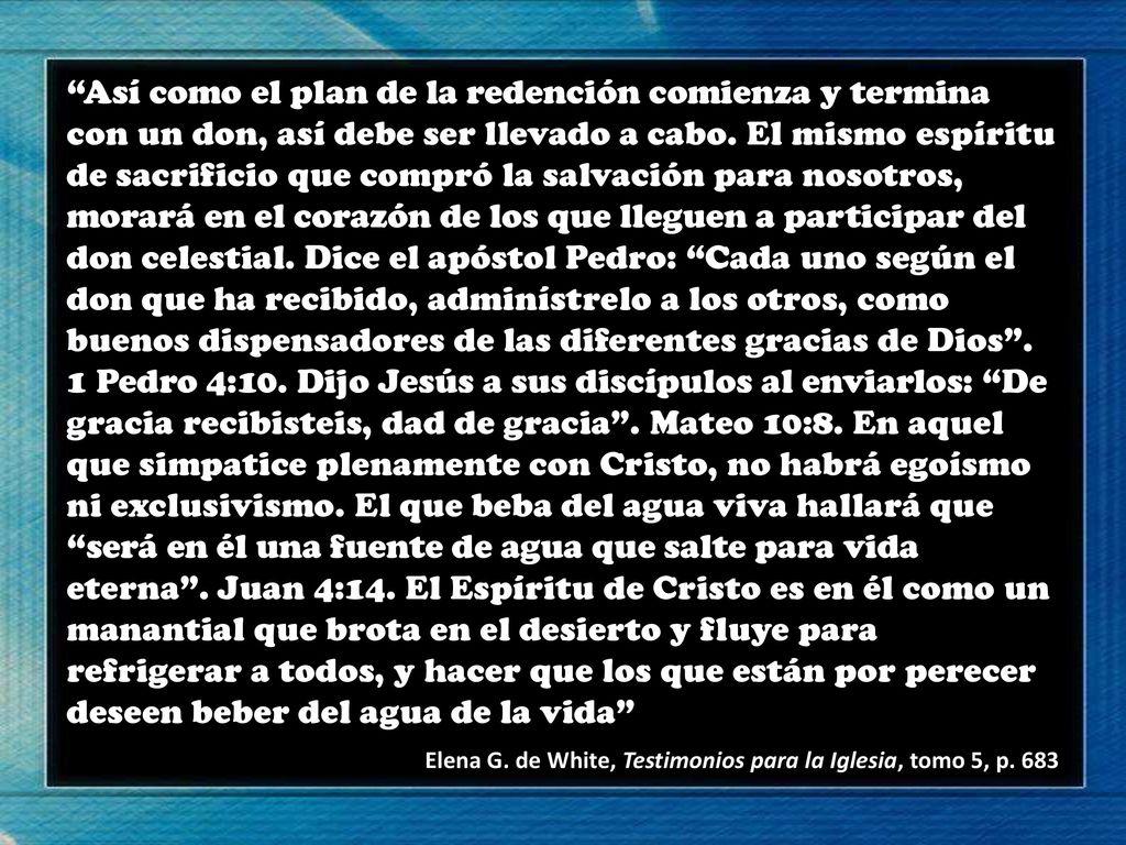 Así como el plan de la redención comienza y termina con un don, así debe ser llevado a cabo. El mismo espíritu de sacrificio que compró la salvación para nosotros, morará en el corazón de los que lleguen a participar del don celestial. Dice el apóstol Pedro: Cada uno según el don que ha recibido, adminístrelo a los otros, como buenos dispensadores de las diferentes gracias de Dios . 1 Pedro 4:10. Dijo Jesús a sus discípulos al enviarlos: De gracia recibisteis, dad de gracia . Mateo 10:8. En aquel que simpatice plenamente con Cristo, no habrá egoísmo ni exclusivismo. El que beba del agua viva hallará que será en él una fuente de agua que salte para vida eterna . Juan 4:14. El Espíritu de Cristo es en él como un manantial que brota en el desierto y fluye para refrigerar a todos, y hacer que los que están por perecer deseen beber del agua de la vida