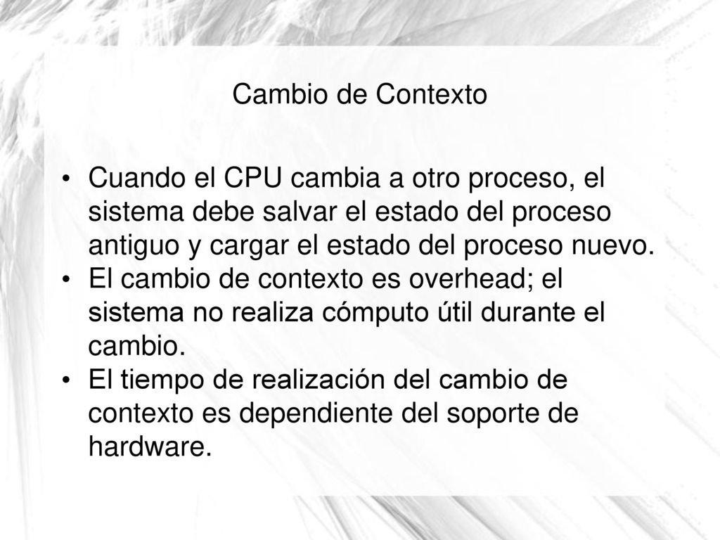 Cambio de Contexto Cuando el CPU cambia a otro proceso, el sistema debe salvar el estado del proceso antiguo y cargar el estado del proceso nuevo.