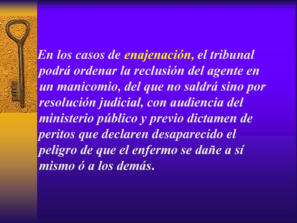 En los casos de enajenación, el tribunal podrá ordenar la reclusión del agente en un manicomio, del que no saldrá sino por resolución judicial, con audiencia del ministerio público y previo dictamen de peritos que declaren desaparecido el peligro de que el enfermo se dañe a sí mismo ó a los demás.
