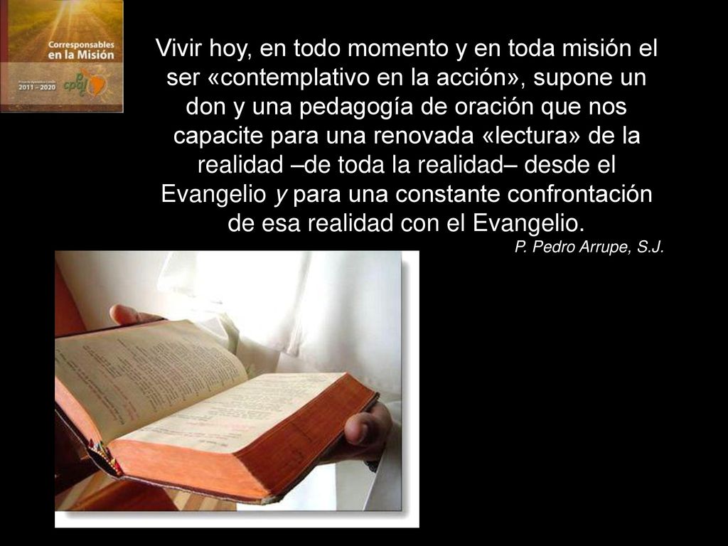Vivir hoy, en todo momento y en toda misión el ser «contemplativo en la acción», supone un don y una pedagogía de oración que nos capacite para una renovada «lectura» de la realidad –de toda la realidad– desde el Evangelio y para una constante confrontación de esa realidad con el Evangelio.