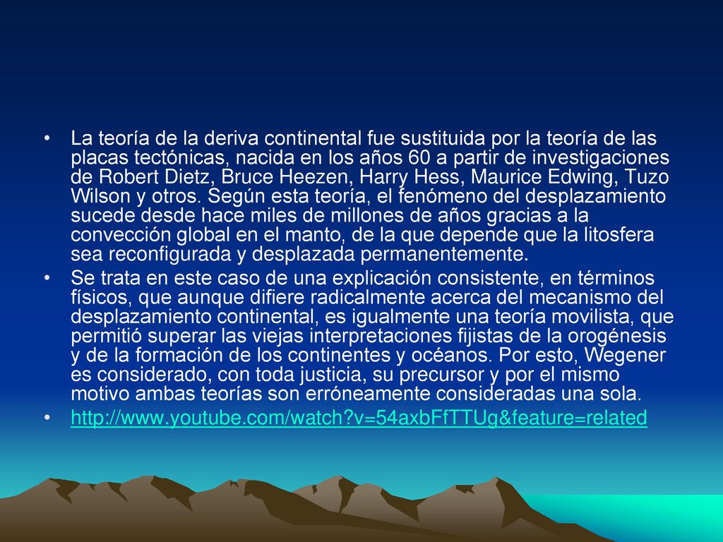 La teoría de la deriva continental fue sustituida por la teoría de las placas tectónicas, nacida en los años 60 a partir de investigaciones de Robert Dietz, Bruce Heezen, Harry Hess, Maurice Edwing, Tuzo Wilson y otros. Según esta teoría, el fenómeno del desplazamiento sucede desde hace miles de millones de años gracias a la convección global en el manto, de la que depende que la litosfera sea reconfigurada y desplazada permanentemente.