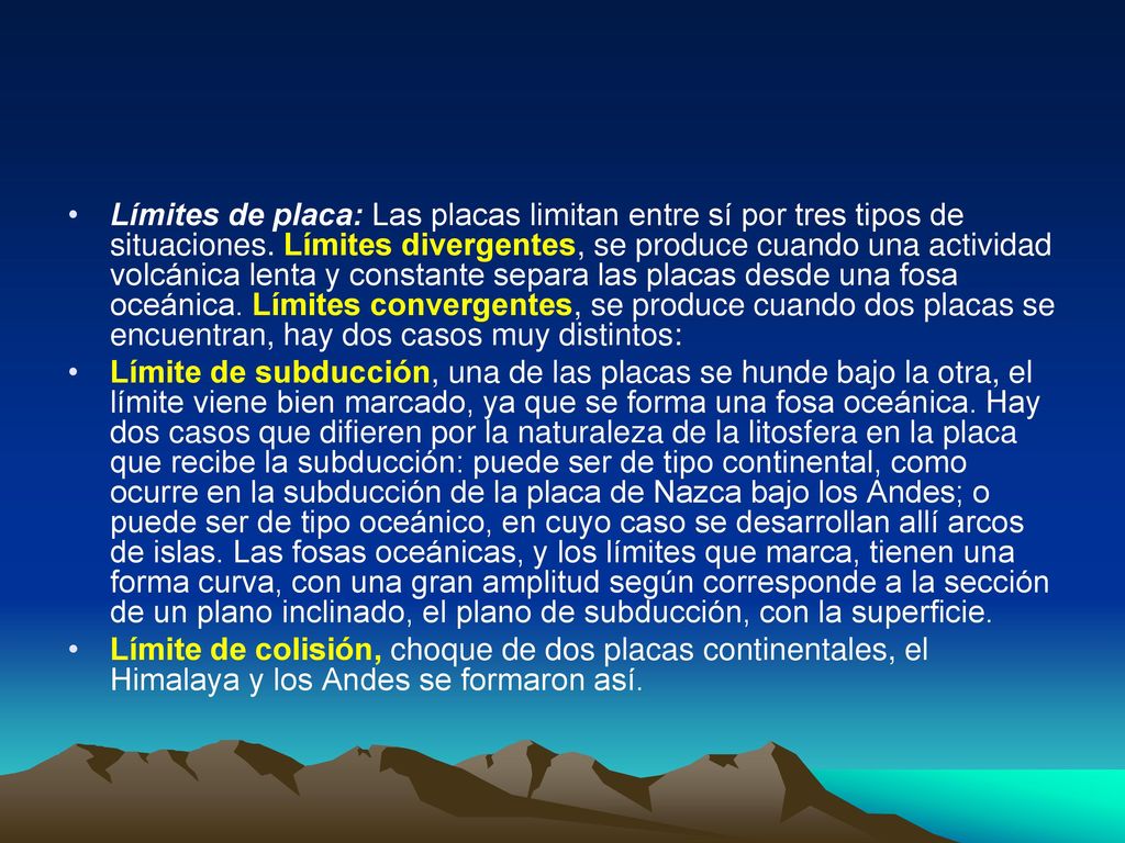 Límites de placa: Las placas limitan entre sí por tres tipos de situaciones. Límites divergentes, se produce cuando una actividad volcánica lenta y constante separa las placas desde una fosa oceánica. Límites convergentes, se produce cuando dos placas se encuentran, hay dos casos muy distintos: