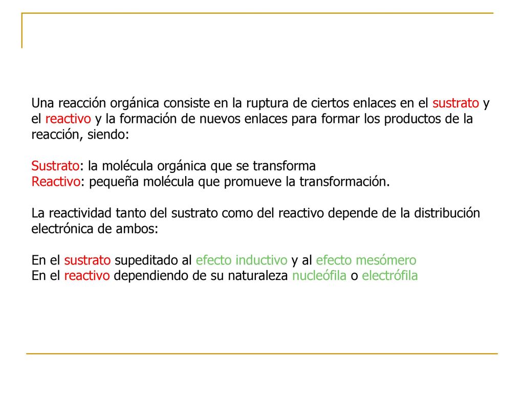 Una reacción orgánica consiste en la ruptura de ciertos enlaces en el sustrato y el reactivo y la formación de nuevos enlaces para formar los productos de la reacción, siendo: Sustrato: la molécula orgánica que se transforma Reactivo: pequeña molécula que promueve la transformación.