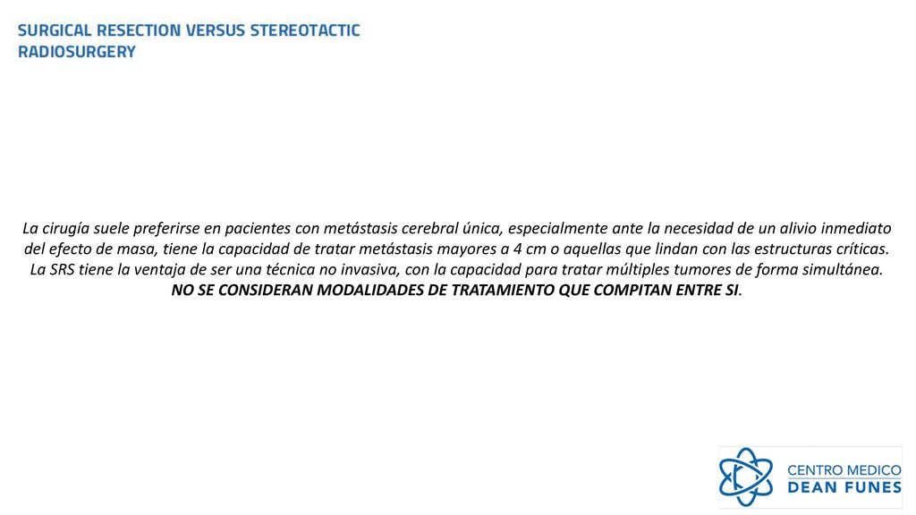 La cirugía suele preferirse en pacientes con metástasis cerebral única, especialmente ante la necesidad de un alivio inmediato del efecto de masa, tiene la capacidad de tratar metástasis mayores a 4 cm o aquellas que lindan con las estructuras críticas.