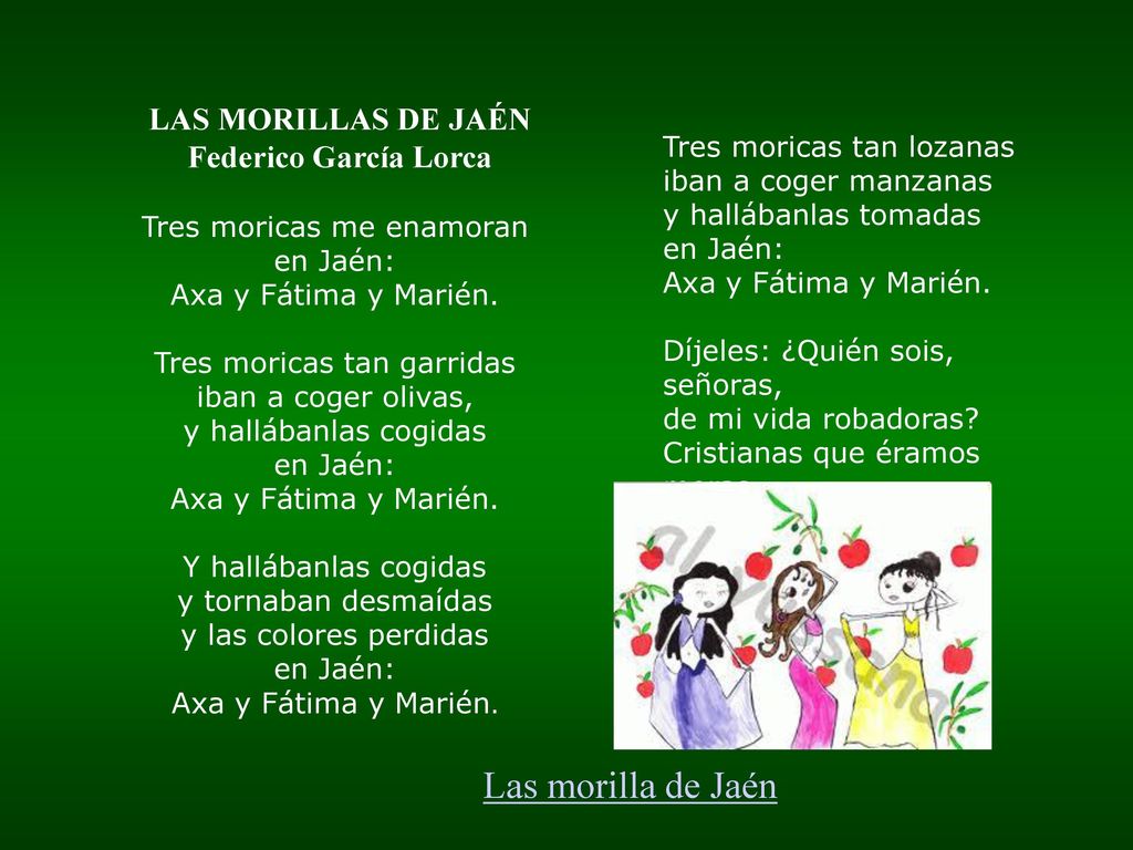 LAS MORILLAS DE JAÉN Federico García Lorca Tres moricas me enamoran en Jaén: Axa y Fátima y Marién. Tres moricas tan garridas iban a coger olivas, y hallábanlas cogidas en Jaén: Axa y Fátima y Marién. Y hallábanlas cogidas y tornaban desmaídas y las colores perdidas en Jaén: Axa y Fátima y Marién.