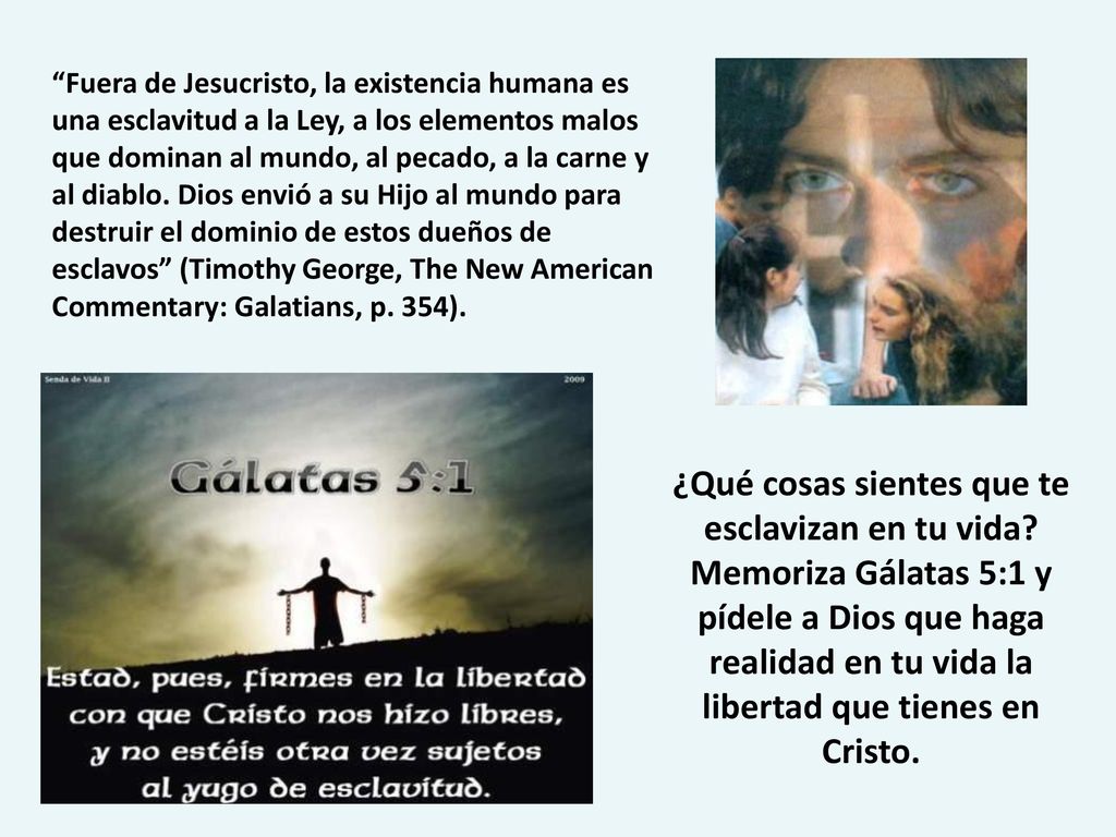 Fuera de Jesucristo, la existencia humana es una esclavitud a la Ley, a los elementos malos que dominan al mundo, al pecado, a la carne y al diablo. Dios envió a su Hijo al mundo para destruir el dominio de estos dueños de esclavos (Timothy George, The New American Commentary: Galatians, p. 354).