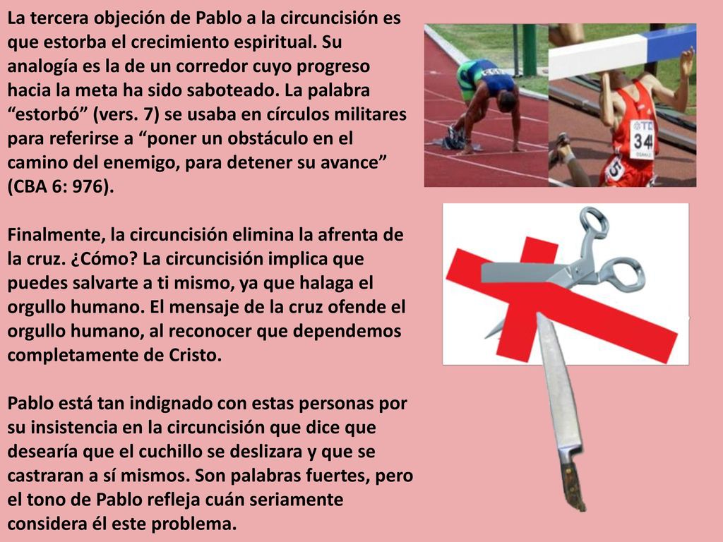 La tercera objeción de Pablo a la circuncisión es que estorba el crecimiento espiritual. Su analogía es la de un corredor cuyo progreso hacia la meta ha sido saboteado. La palabra estorbó (vers. 7) se usaba en círculos militares para referirse a poner un obstáculo en el camino del enemigo, para detener su avance (CBA 6: 976).