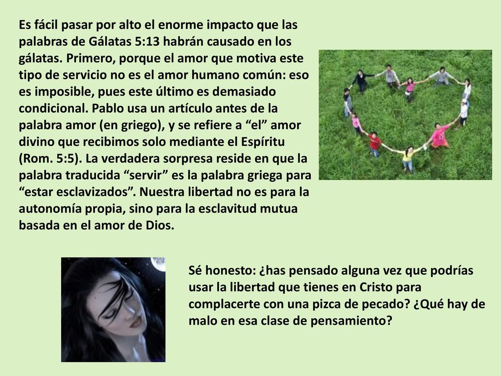 Es fácil pasar por alto el enorme impacto que las palabras de Gálatas 5:13 habrán causado en los gálatas. Primero, porque el amor que motiva este tipo de servicio no es el amor humano común: eso es imposible, pues este último es demasiado condicional. Pablo usa un artículo antes de la palabra amor (en griego), y se refiere a el amor divino que recibimos solo mediante el Espíritu (Rom. 5:5). La verdadera sorpresa reside en que la palabra traducida servir es la palabra griega para estar esclavizados . Nuestra libertad no es para la autonomía propia, sino para la esclavitud mutua basada en el amor de Dios.