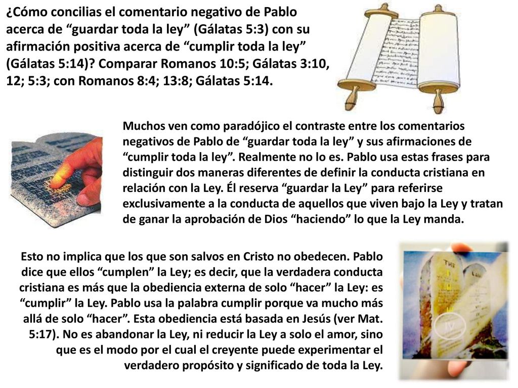 ¿Cómo concilias el comentario negativo de Pablo acerca de guardar toda la ley (Gálatas 5:3) con su afirmación positiva acerca de cumplir toda la ley (Gálatas 5:14) Comparar Romanos 10:5; Gálatas 3:10, 12; 5:3; con Romanos 8:4; 13:8; Gálatas 5:14.