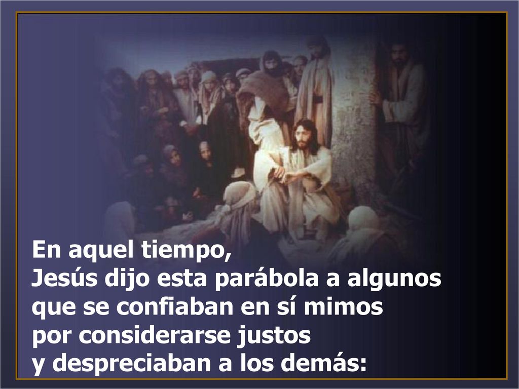 En aquel tiempo, Jesús dijo esta parábola a algunos que se confiaban en sí mimos por considerarse justos y despreciaban a los demás:
