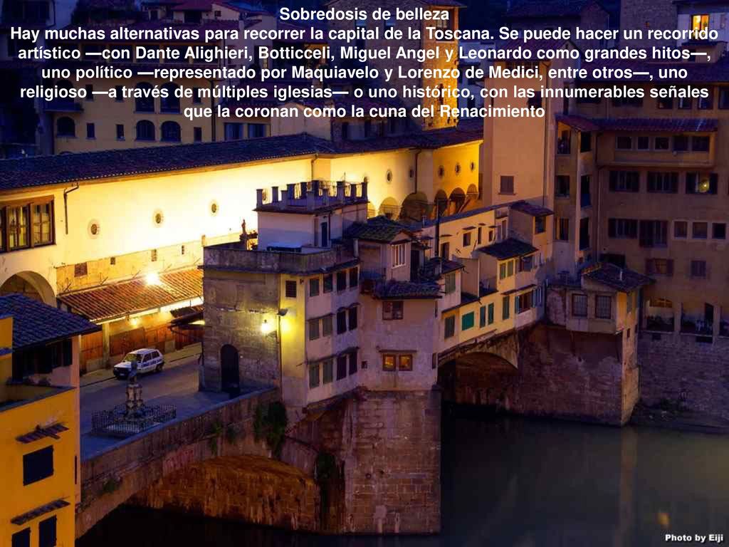 Sobredosis de belleza Hay muchas alternativas para recorrer la capital de la Toscana. Se puede hacer un recorrido artístico —con Dante Alighieri, Botticceli, Miguel Angel y Leonardo como grandes hitos—, uno político —representado por Maquiavelo y Lorenzo de Medici, entre otros—, uno religioso —a través de múltiples iglesias— o uno histórico, con las innumerables señales que la coronan como la cuna del Renacimiento