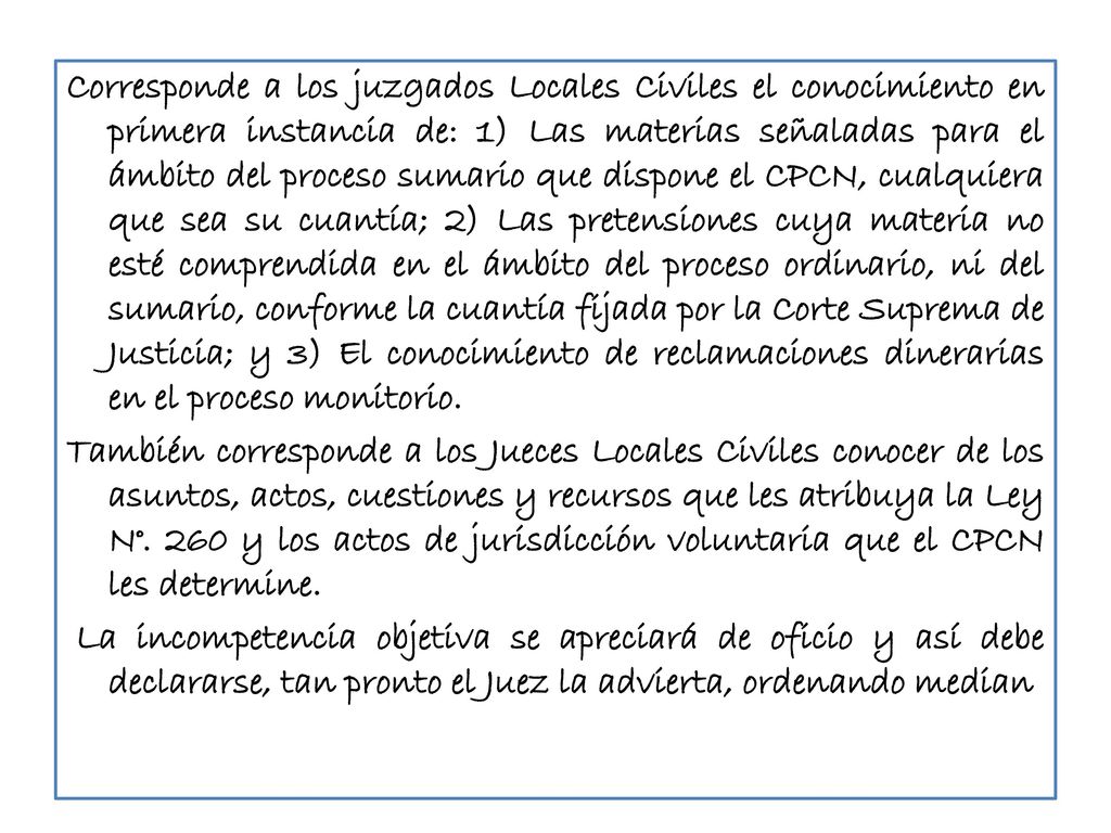 Corresponde a los juzgados Locales Civiles el conocimiento en primera instancia de: 1) Las materias señaladas para el ámbito del proceso sumario que dispone el CPCN, cualquiera que sea su cuantía; 2) Las pretensiones cuya materia no esté comprendida en el ámbito del proceso ordinario, ni del sumario, conforme la cuantía fijada por la Corte Suprema de Justicia; y 3) El conocimiento de reclamaciones dinerarias en el proceso monitorio.
