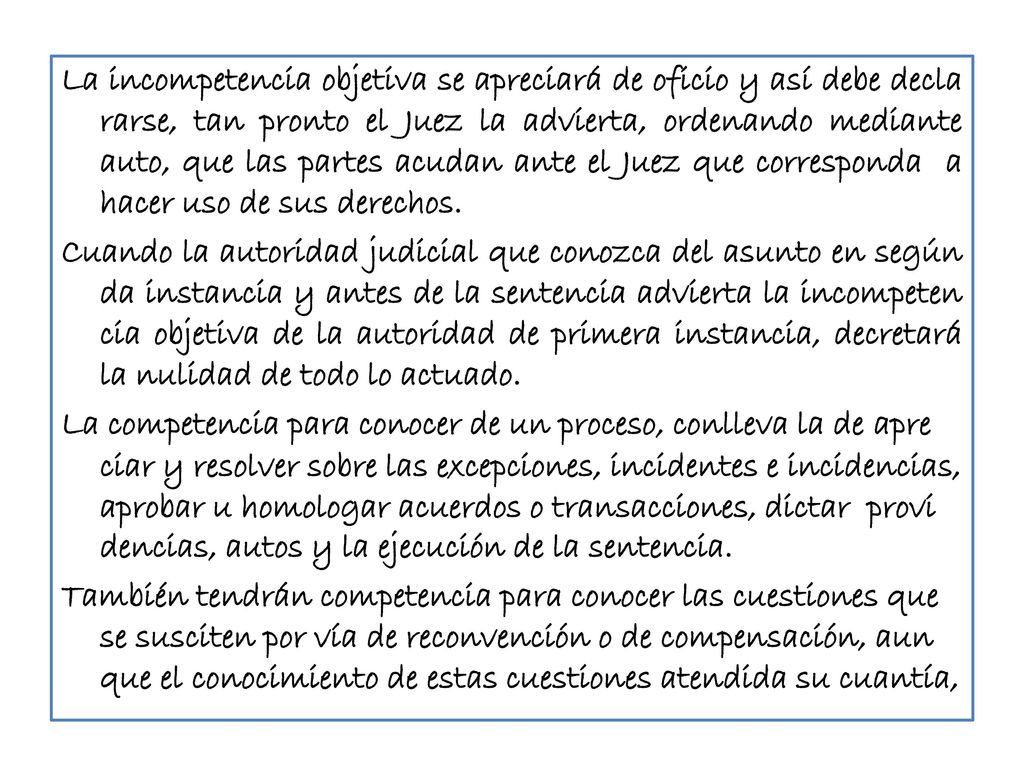 La incompetencia objetiva se apreciará de oficio y así debe decla rarse, tan pronto el Juez la advierta, ordenando mediante auto, que las partes acudan ante el Juez que corresponda a hacer uso de sus derechos.