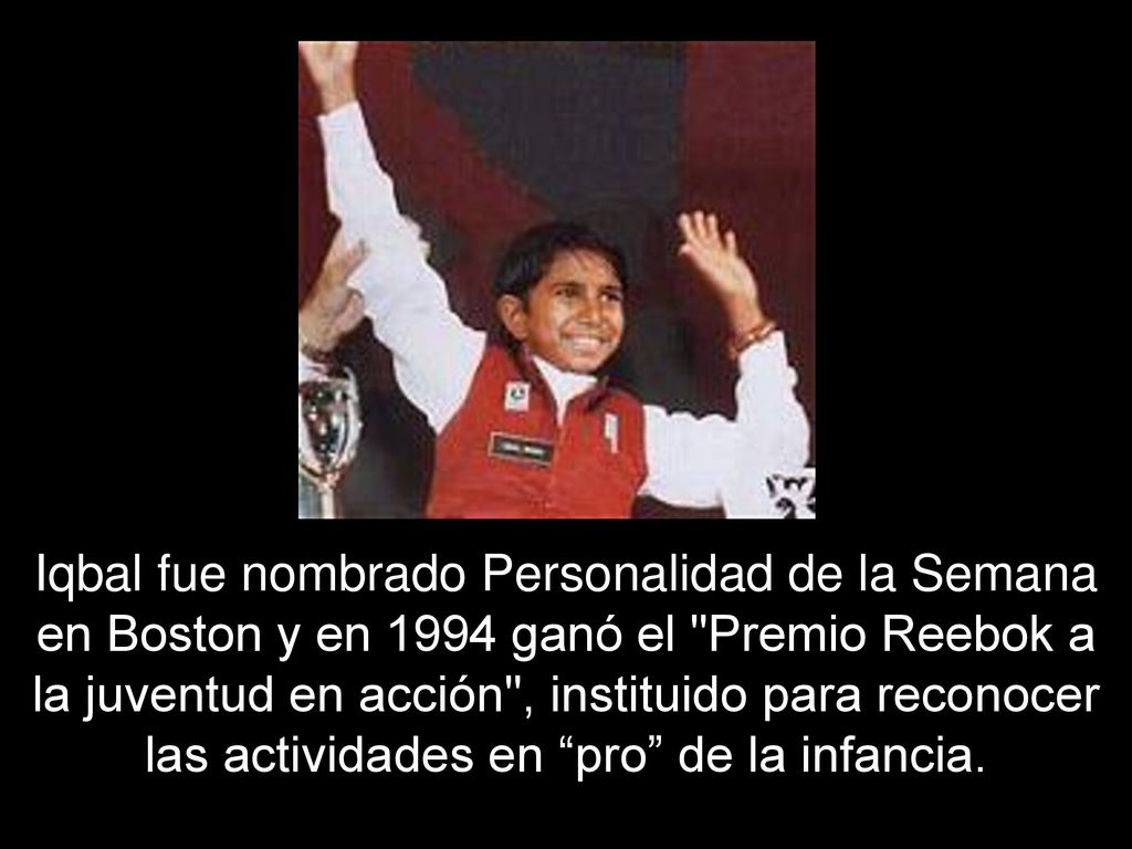 Iqbal fue nombrado Personalidad de la Semana en Boston y en 1994 ganó el Premio Reebok a la juventud en acción , instituido para reconocer las actividades en pro de la infancia.