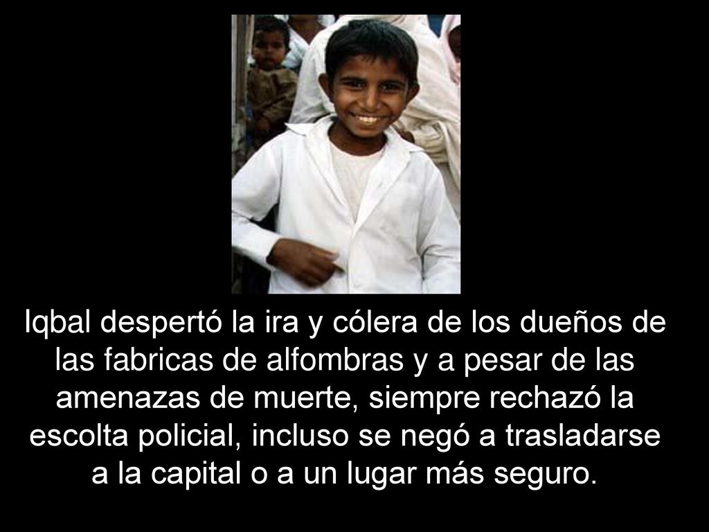 Iqbal despertó la ira y cólera de los dueños de las fabricas de alfombras y a pesar de las amenazas de muerte, siempre rechazó la escolta policial, incluso se negó a trasladarse a la capital o a un lugar más seguro.