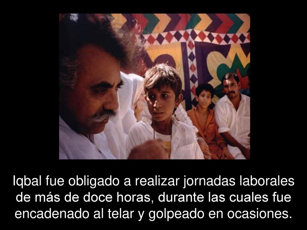 Iqbal fue obligado a realizar jornadas laborales de más de doce horas, durante las cuales fue encadenado al telar y golpeado en ocasiones.