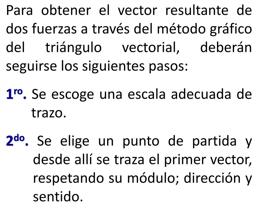 Para obtener el vector resultante de dos fuerzas a través del método gráfico del triángulo vectorial, deberán seguirse los siguientes pasos:
