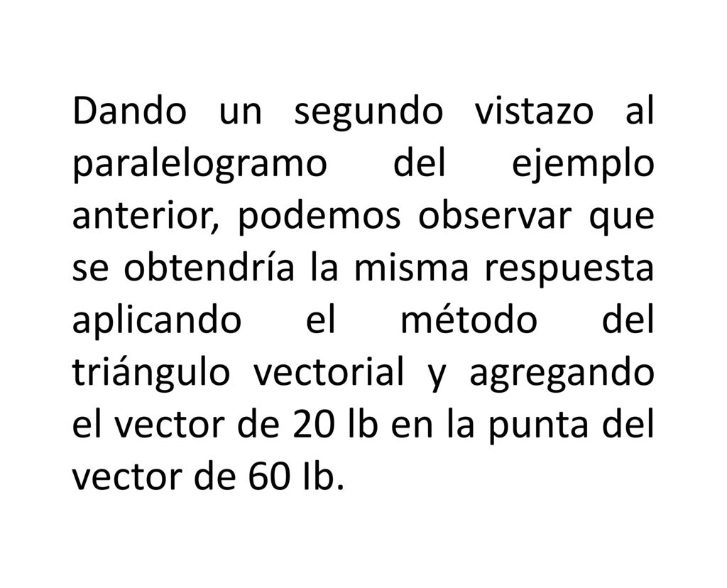 Dando un segundo vistazo al paralelogramo del ejemplo anterior, podemos observar que se obtendría la misma respuesta aplicando el método del triángulo vectorial y agregando el vector de 20 lb en la punta del vector de 60 Ib.