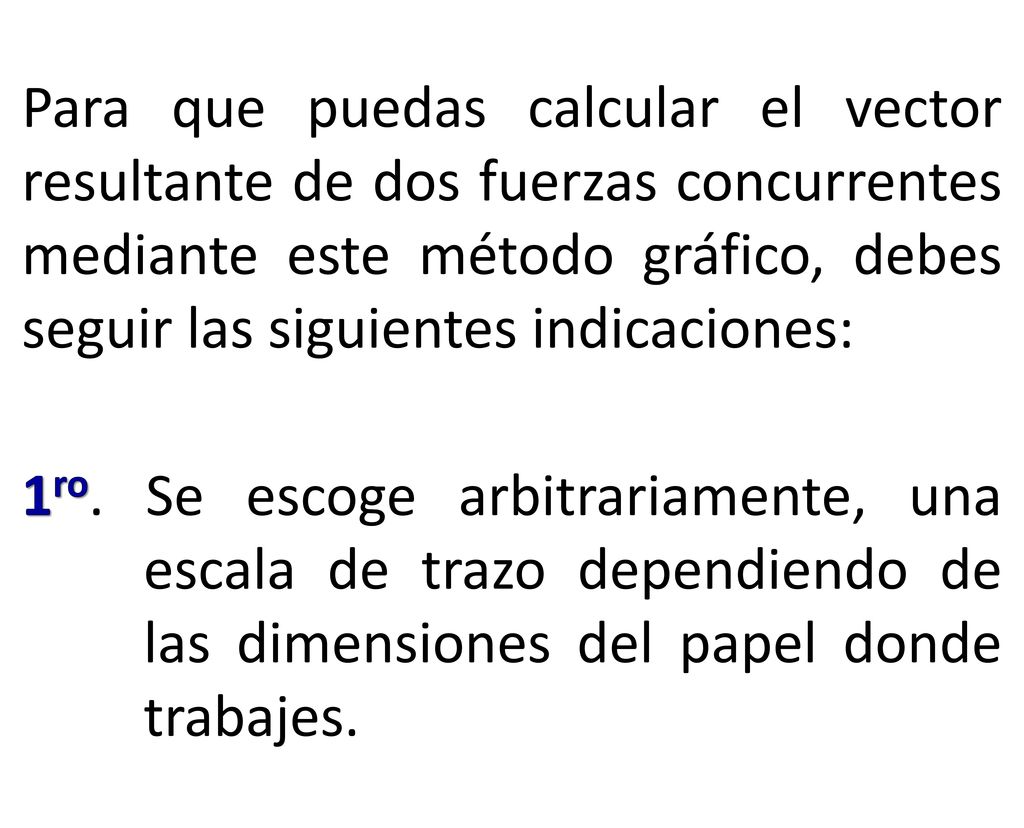 Para que puedas calcular el vector resultante de dos fuerzas concurrentes mediante este método gráfico, debes seguir las siguientes indicaciones: