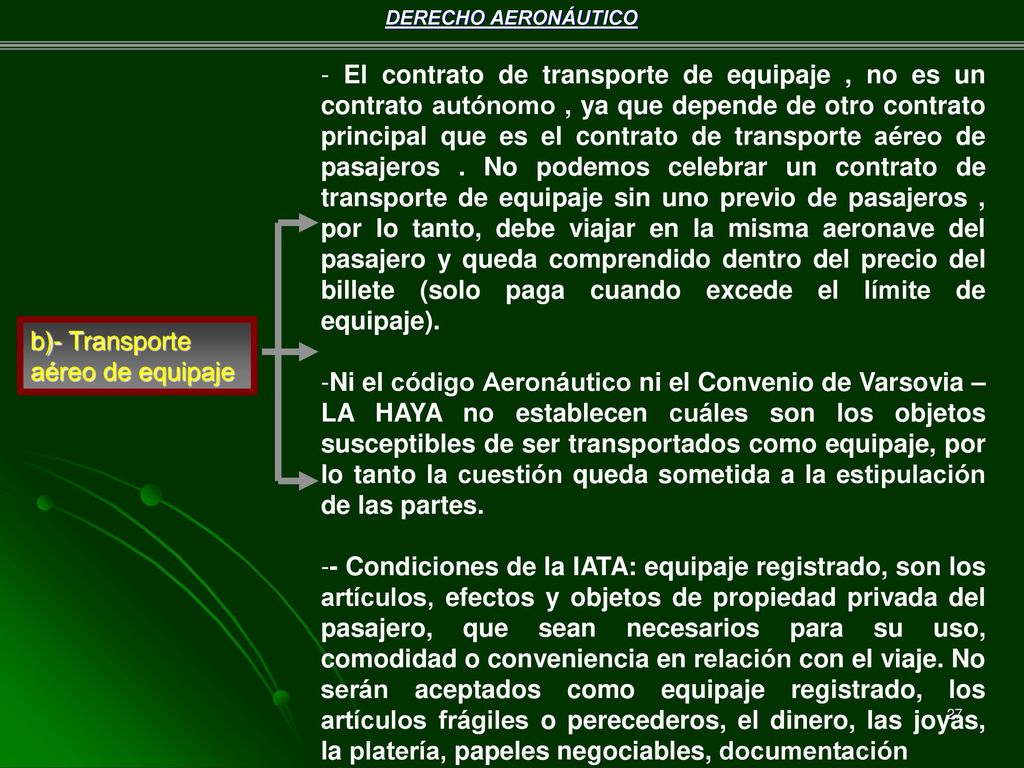 - El contrato de transporte de equipaje , no es un contrato autónomo , ya que depende de otro contrato principal que es el contrato de transporte aéreo de pasajeros . No podemos celebrar un contrato de transporte de equipaje sin uno previo de pasajeros , por lo tanto, debe viajar en la misma aeronave del pasajero y queda comprendido dentro del precio del billete (solo paga cuando excede el límite de equipaje).
