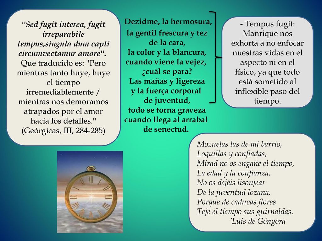 Sed fugit interea, fugit irreparabile tempus,singula dum capti circumvectamur amore . Que traducido es: Pero mientras tanto huye, huye el tiempo irremediablemente / mientras nos demoramos atrapados por el amor hacia los detalles. (Geórgicas, III, )