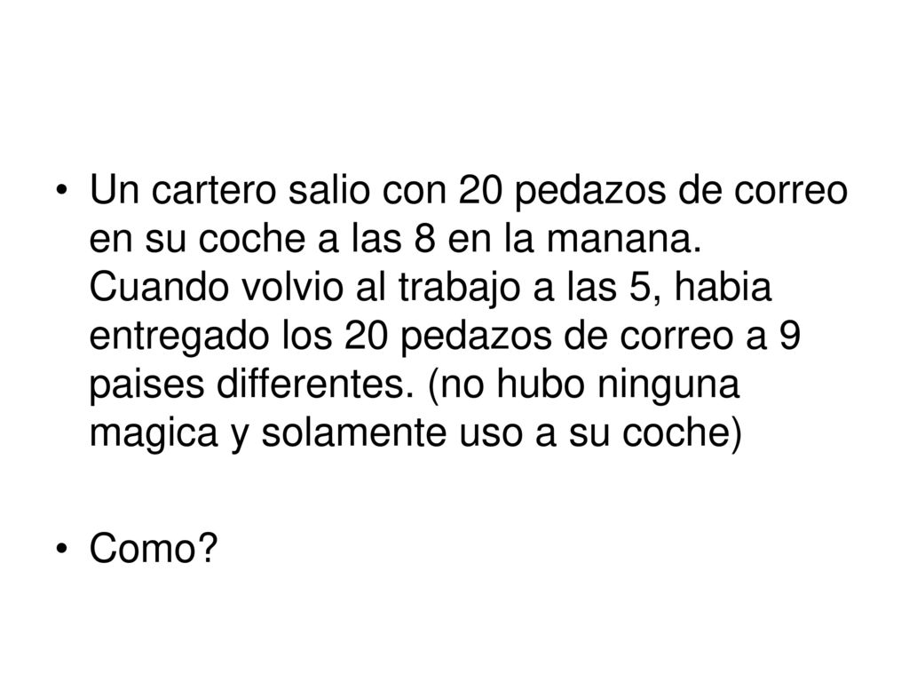 Un cartero salio con 20 pedazos de correo en su coche a las 8 en la manana. Cuando volvio al trabajo a las 5, habia entregado los 20 pedazos de correo a 9 paises differentes. (no hubo ninguna magica y solamente uso a su coche)