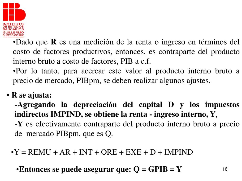 Dado que R es una medición de la renta o ingreso en términos del costo de factores productivos, entonces, es contraparte del producto interno bruto a costo de factores, PIB a c.f.