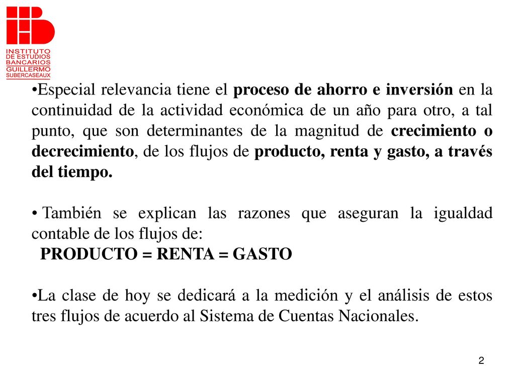 Especial relevancia tiene el proceso de ahorro e inversión en la continuidad de la actividad económica de un año para otro, a tal punto, que son determinantes de la magnitud de crecimiento o decrecimiento, de los flujos de producto, renta y gasto, a través del tiempo.