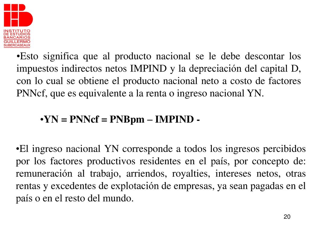 Esto significa que al producto nacional se le debe descontar los impuestos indirectos netos IMPIND y la depreciación del capital D, con lo cual se obtiene el producto nacional neto a costo de factores PNNcf, que es equivalente a la renta o ingreso nacional YN.