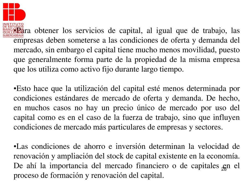 Para obtener los servicios de capital, al igual que de trabajo, las empresas deben someterse a las condiciones de oferta y demanda del mercado, sin embargo el capital tiene mucho menos movilidad, puesto que generalmente forma parte de la propiedad de la misma empresa que los utiliza como activo fijo durante largo tiempo.