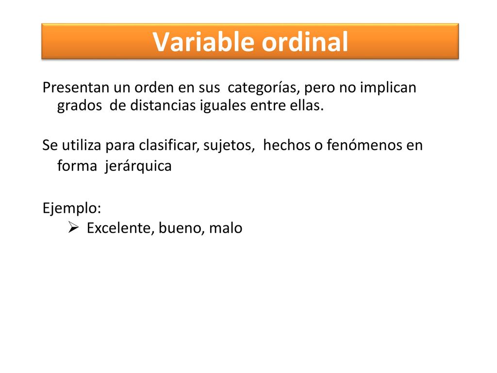 Variable ordinal Presentan un orden en sus categorías, pero no implican grados de distancias iguales entre ellas.