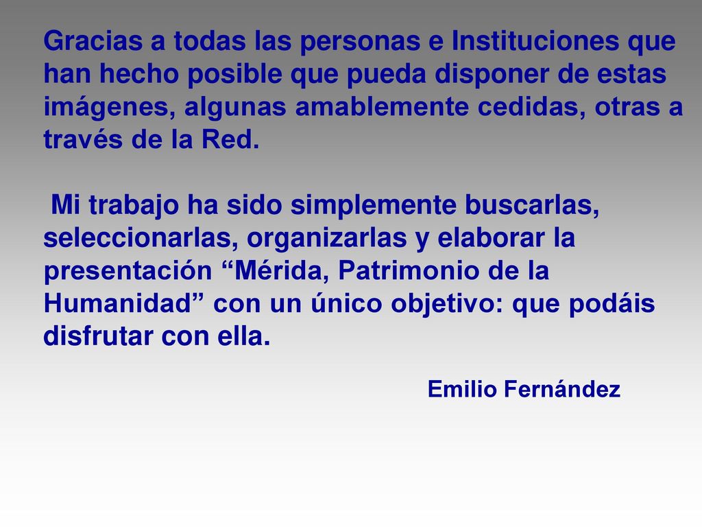 Gracias a todas las personas e Instituciones que han hecho posible que pueda disponer de estas imágenes, algunas amablemente cedidas, otras a través de la Red. Mi trabajo ha sido simplemente buscarlas, seleccionarlas, organizarlas y elaborar la presentación Mérida, Patrimonio de la Humanidad con un único objetivo: que podáis disfrutar con ella.
