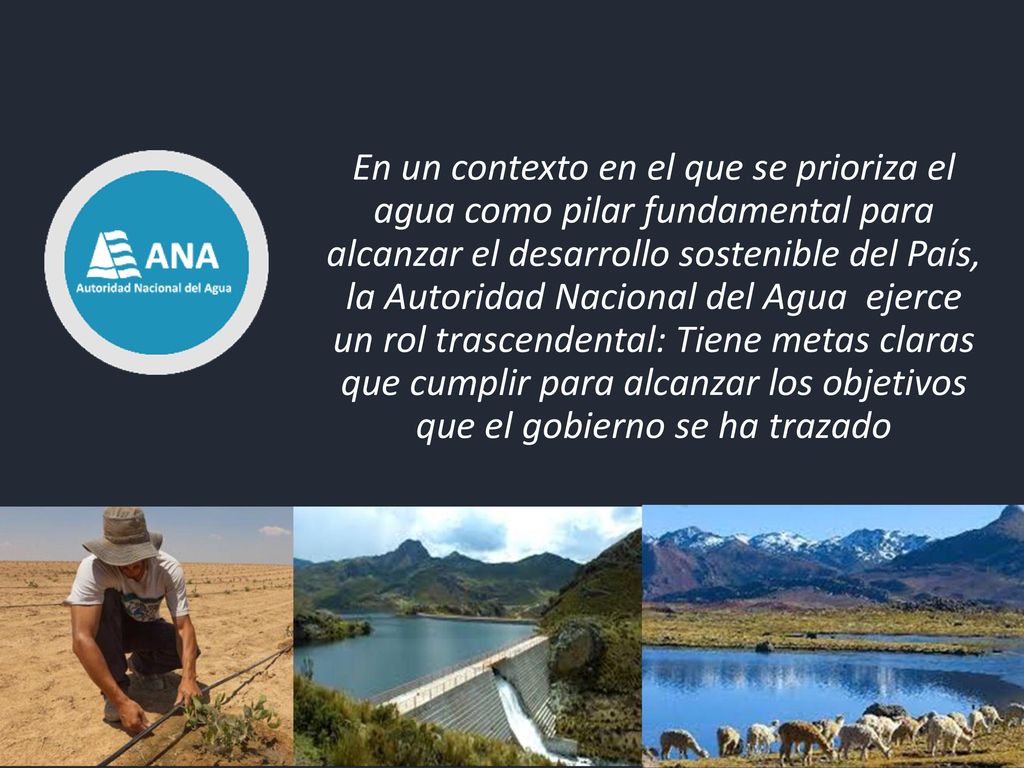 En un contexto en el que se prioriza el agua como pilar fundamental para alcanzar el desarrollo sostenible del País, la Autoridad Nacional del Agua ejerce un rol trascendental: Tiene metas claras que cumplir para alcanzar los objetivos que el gobierno se ha trazado