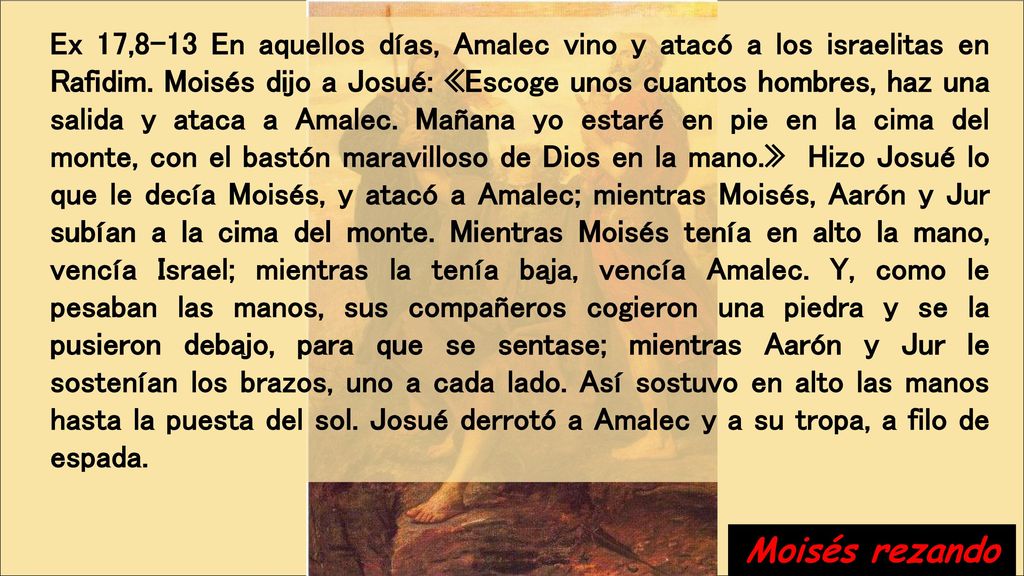 Ex 17,8-13 En aquellos días, Amalec vino y atacó a los israelitas en Rafidim. Moisés dijo a Josué: «Escoge unos cuantos hombres, haz una salida y ataca a Amalec. Mañana yo estaré en pie en la cima del monte, con el bastón maravilloso de Dios en la mano.» Hizo Josué lo que le decía Moisés, y atacó a Amalec; mientras Moisés, Aarón y Jur subían a la cima del monte. Mientras Moisés tenía en alto la mano, vencía Israel; mientras la tenía baja, vencía Amalec. Y, como le pesaban las manos, sus compañeros cogieron una piedra y se la pusieron debajo, para que se sentase; mientras Aarón y Jur le sostenían los brazos, uno a cada lado. Así sostuvo en alto las manos hasta la puesta del sol. Josué derrotó a Amalec y a su tropa, a filo de espada.