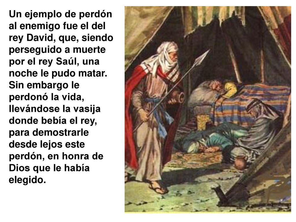 Un ejemplo de perdón al enemigo fue el del rey David, que, siendo perseguido a muerte por el rey Saúl, una noche le pudo matar.