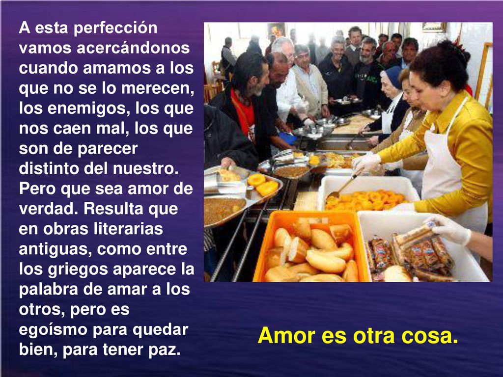 A esta perfección vamos acercándonos cuando amamos a los que no se lo merecen, los enemigos, los que nos caen mal, los que son de parecer distinto del nuestro. Pero que sea amor de verdad. Resulta que en obras literarias antiguas, como entre los griegos aparece la palabra de amar a los otros, pero es egoísmo para quedar bien, para tener paz.