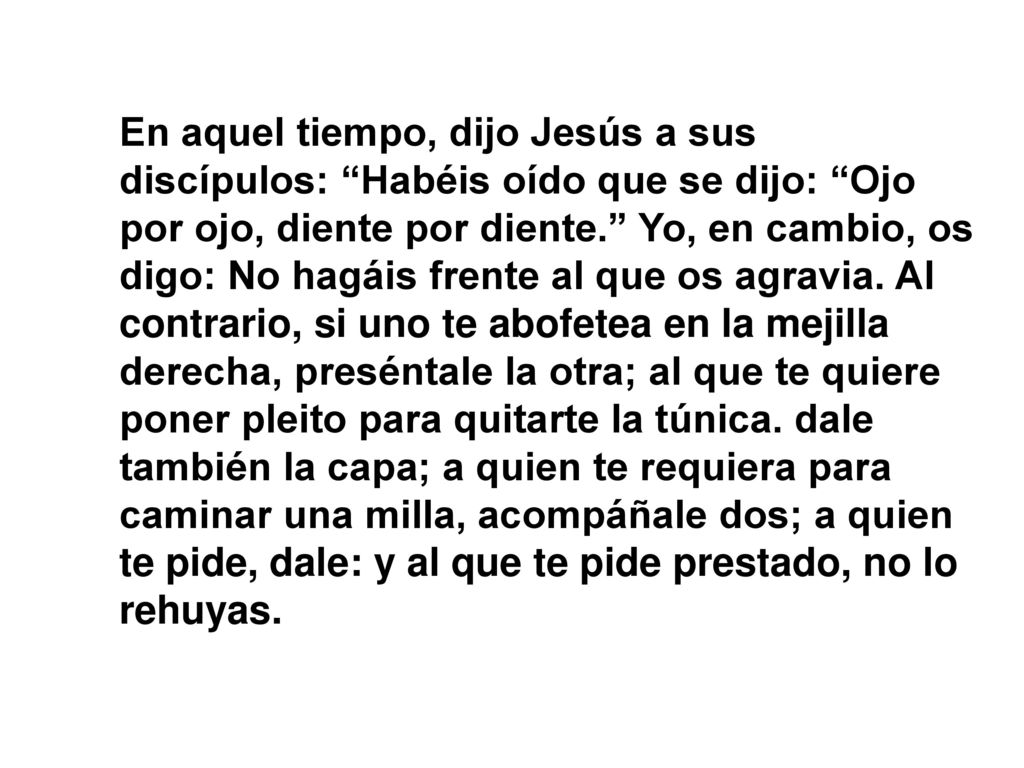 En aquel tiempo, dijo Jesús a sus discípulos: Habéis oído que se dijo: Ojo por ojo, diente por diente. Yo, en cambio, os digo: No hagáis frente al que os agravia.